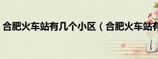 合肥火车站有几个小区（合肥火车站有几个）