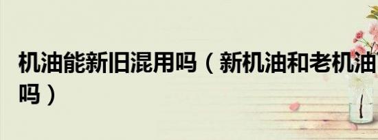 机油能新旧混用吗（新机油和老机油可以混用吗）
