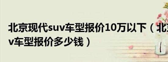 北京现代suv车型报价10万以下（北京现代suv车型报价多少钱）