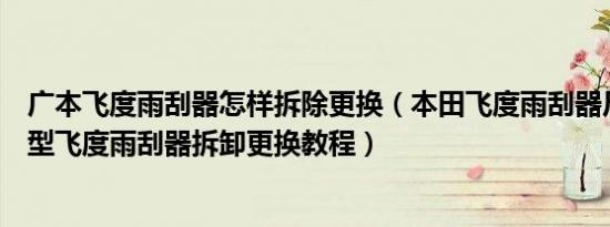 广本飞度雨刮器怎样拆除更换（本田飞度雨刮器尺寸接口类型飞度雨刮器拆卸更换教程）