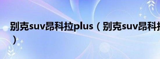 别克suv昂科拉plus（别克suv昂科拉怎么样）