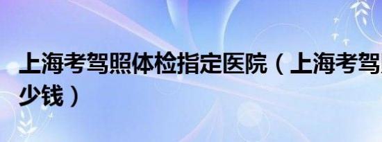 上海考驾照体检指定医院（上海考驾照体检多少钱）