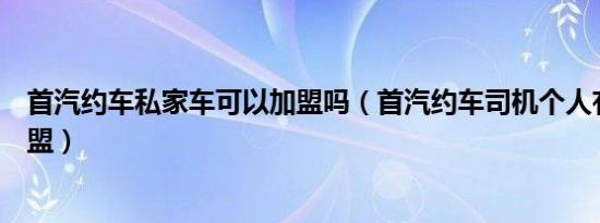 首汽约车私家车可以加盟吗（首汽约车司机个人有车怎么加盟）