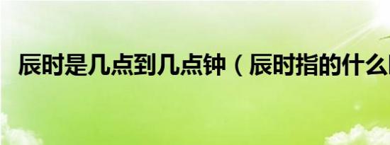 辰时是几点到几点钟（辰时指的什么时候）