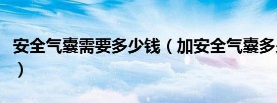 安全气囊需要多少钱（加安全气囊多少钱一个）