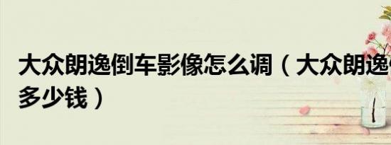 大众朗逸倒车影像怎么调（大众朗逸倒车影像多少钱）