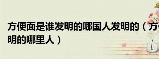 方便面是谁发明的哪国人发明的（方便面谁发明的哪里人）