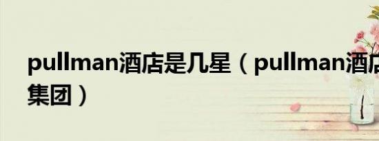 pullman酒店是几星（pullman酒店是哪个集团）