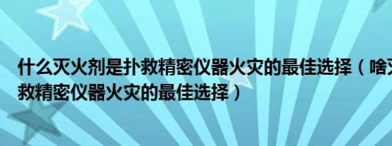 什么灭火剂是扑救精密仪器火灾的最佳选择（啥灭火剂是扑救精密仪器火灾的最佳选择）