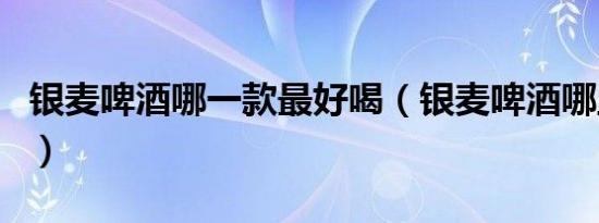 银麦啤酒哪一款最好喝（银麦啤酒哪里生产的）