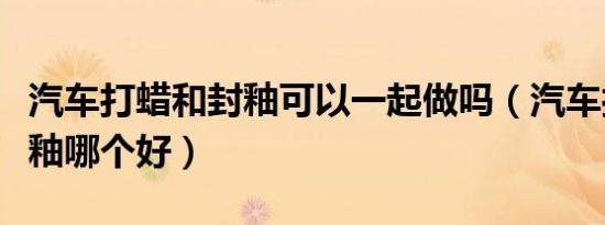 汽车打蜡和封釉可以一起做吗（汽车打蜡和封釉哪个好）