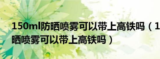 150ml防晒喷雾可以带上高铁吗（150ml防晒喷雾可以带上高铁吗）