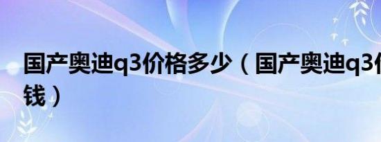 国产奥迪q3价格多少（国产奥迪q3价格多少钱）