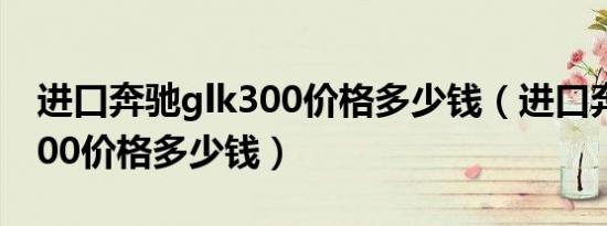 进口奔驰glk300价格多少钱（进口奔驰glk300价格多少钱）