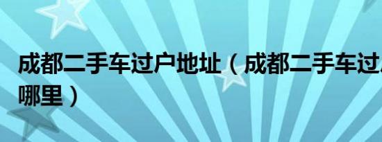 成都二手车过户地址（成都二手车过户地址在哪里）