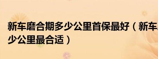 新车磨合期多少公里首保最好（新车磨合期多少公里最合适）