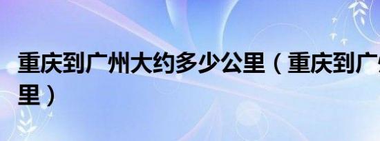 重庆到广州大约多少公里（重庆到广州多少公里）