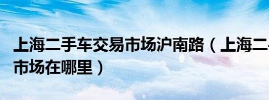 上海二手车交易市场沪南路（上海二手车交易市场在哪里）