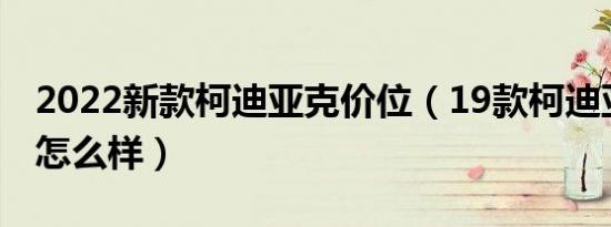 2022新款柯迪亚克价位（19款柯迪亚克口碑怎么样）
