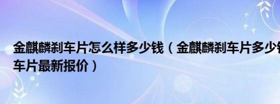 金麒麟刹车片怎么样多少钱（金麒麟刹车片多少钱金麒麟刹车片最新报价）