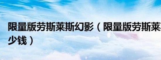 限量版劳斯莱斯幻影（限量版劳斯莱斯幻影多少钱）