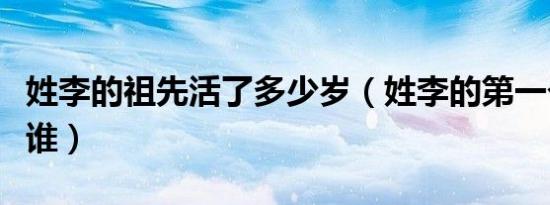 姓李的祖先活了多少岁（姓李的第一个祖先是谁）