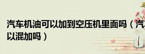 汽车机油可以加到空压机里面吗（汽车机油可以混加吗）