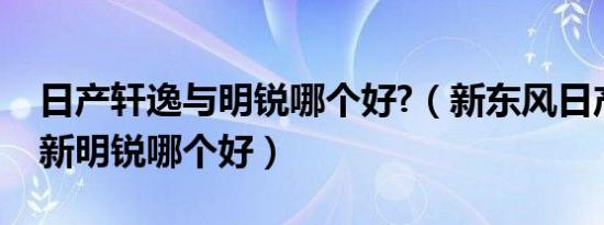 日产轩逸与明锐哪个好?（新东风日产轩逸和新明锐哪个好）