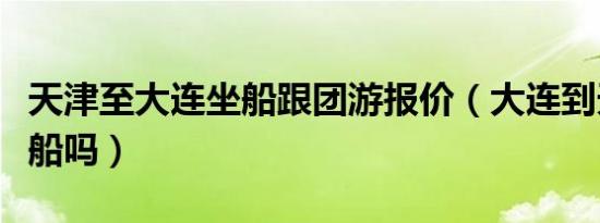 天津至大连坐船跟团游报价（大连到天津能坐船吗）