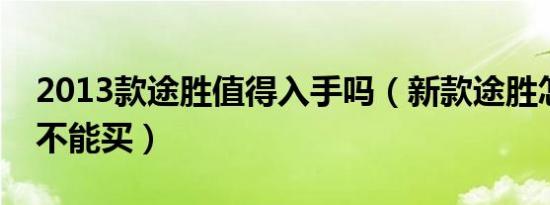 2013款途胜值得入手吗（新款途胜怎么样能不能买）