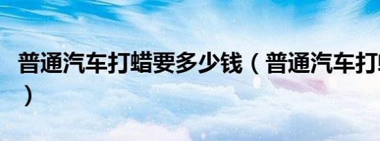 普通汽车打蜡要多少钱（普通汽车打蜡多少钱）