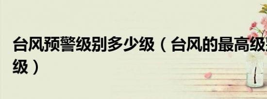 台风预警级别多少级（台风的最高级别是多少级）