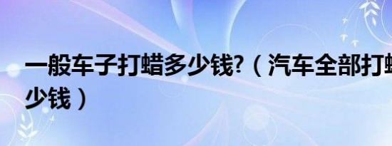 一般车子打蜡多少钱?（汽车全部打蜡一般多少钱）