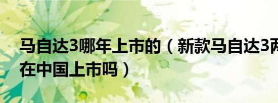 马自达3哪年上市的（新款马自达3两厢版会在中国上市吗）