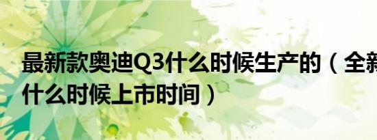最新款奥迪Q3什么时候生产的（全新奥迪q3什么时候上市时间）