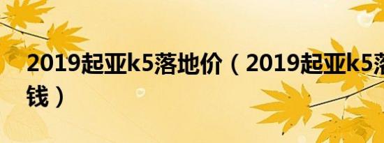 2019起亚k5落地价（2019起亚k5落地多少钱）