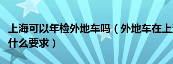 上海可以年检外地车吗（外地车在上海年检有什么要求）