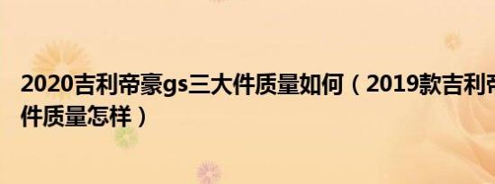 2020吉利帝豪gs三大件质量如何（2019款吉利帝豪gs三大件质量怎样）