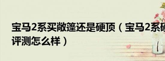 宝马2系买敞篷还是硬顶（宝马2系硬顶敞篷评测怎么样）