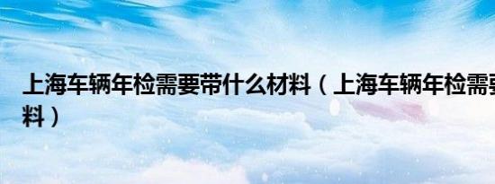 上海车辆年检需要带什么材料（上海车辆年检需要带什么资料）
