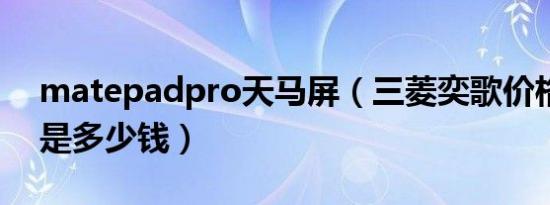 matepadpro天马屏（三菱奕歌价格出来了是多少钱）