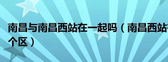 南昌与南昌西站在一起吗（南昌西站在南昌哪个区）