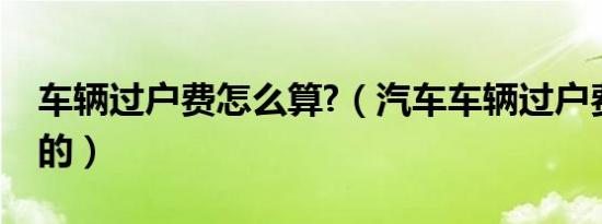 车辆过户费怎么算?（汽车车辆过户费怎么算的）