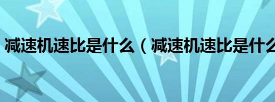 减速机速比是什么（减速机速比是什么意思）