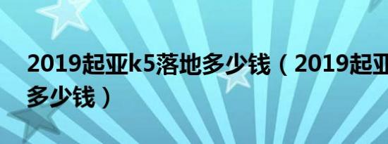 2019起亚k5落地多少钱（2019起亚k5落地多少钱）