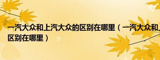 一汽大众和上汽大众的区别在哪里（一汽大众和上汽大众的区别在哪里）