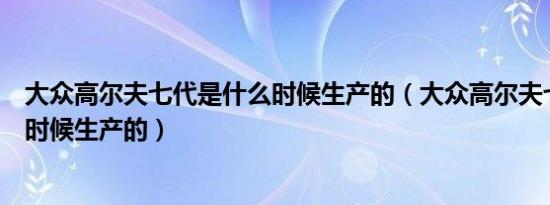 大众高尔夫七代是什么时候生产的（大众高尔夫七代是什么时候生产的）
