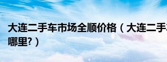 大连二手车市场全顺价格（大连二手车市场在哪里?）