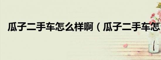 瓜子二手车怎么样啊（瓜子二手车怎么样）