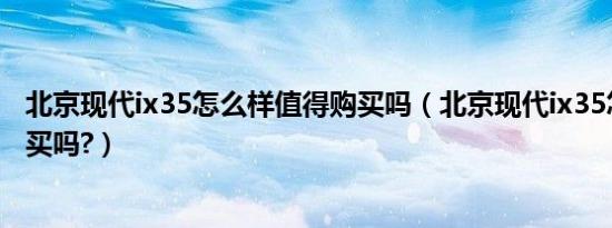 北京现代ix35怎么样值得购买吗（北京现代ix35怎么样值得买吗?）